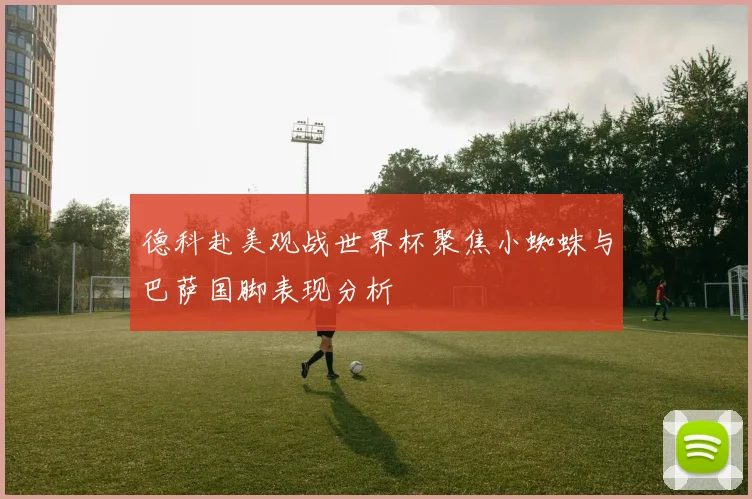 德科赴美观战世界杯聚焦小蜘蛛与巴萨国脚表现分析