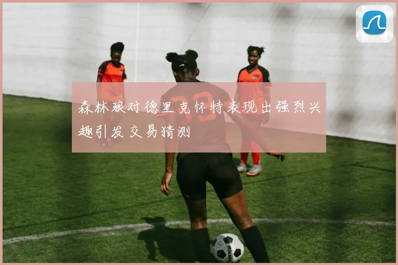 森林狼对德里克怀特表现出强烈兴趣引发交易猜测