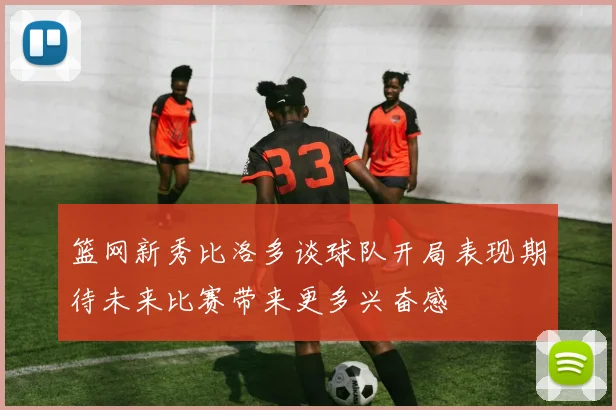 篮网新秀比洛多谈球队开局表现期待未来比赛带来更多兴奋感