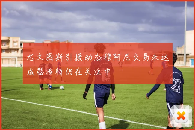 尤文图斯引援动态穆阿尼交易未达成瑟洛特仍在关注中