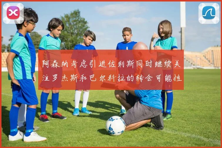 阿森纳考虑引进佐利斯同时继续关注罗杰斯和巴尔科拉的转会可能性