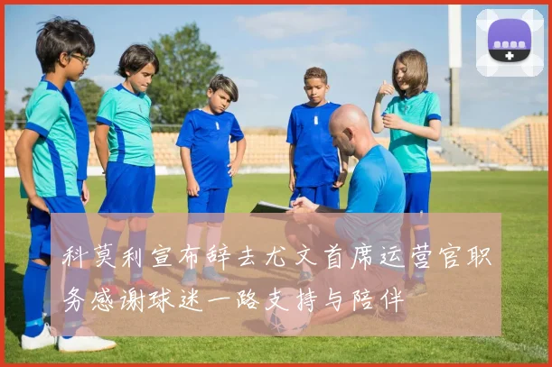 科莫利宣布辞去尤文首席运营官职务感谢球迷一路支持与陪伴