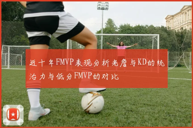 近十年FMVP表现分析老詹与KD的统治力与低分FMVP的对比