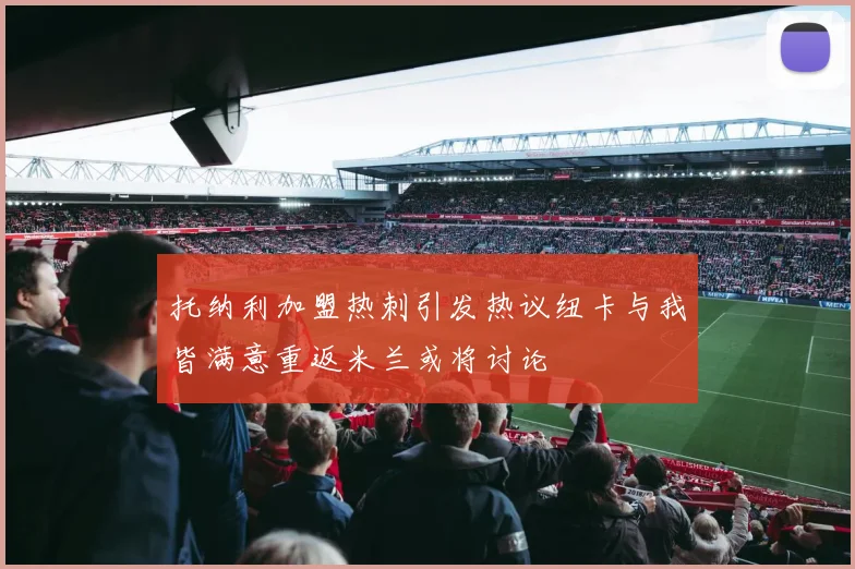 托纳利加盟热刺引发热议纽卡与我皆满意重返米兰或将讨论