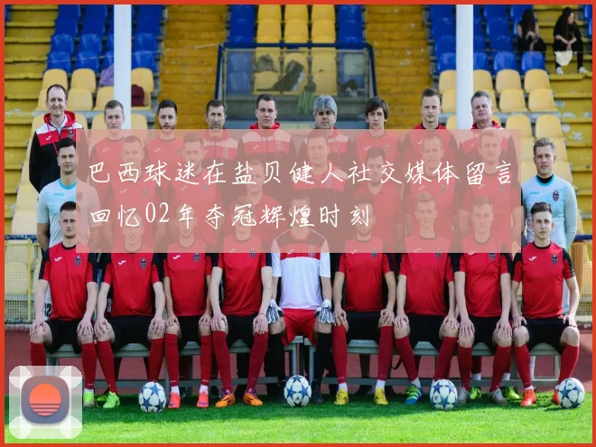巴西球迷在盐贝健人社交媒体留言回忆02年夺冠辉煌时刻