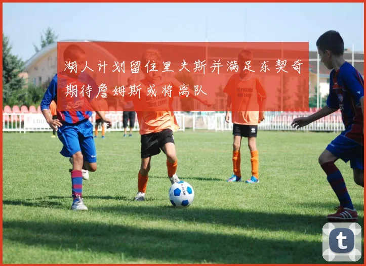 湖人计划留住里夫斯并满足东契奇期待詹姆斯或将离队