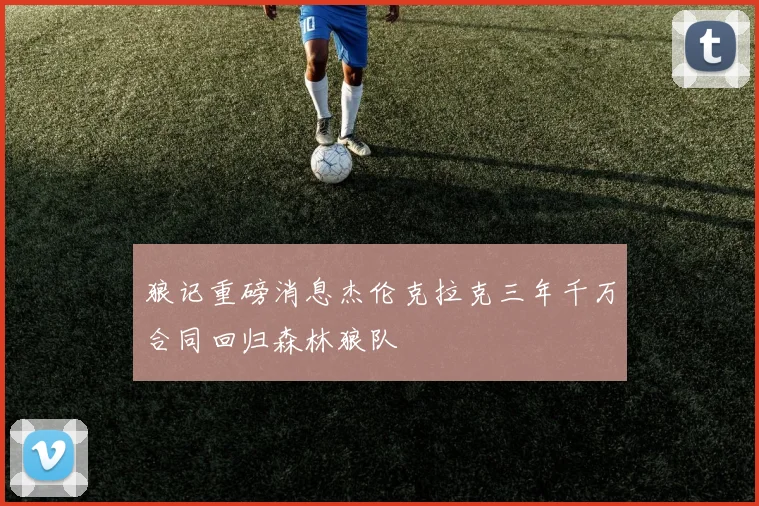 狼记重磅消息杰伦克拉克三年千万合同回归森林狼队