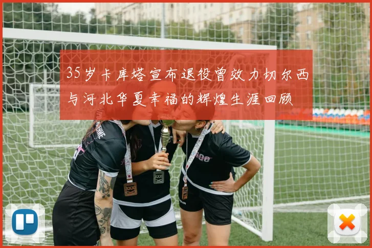 35岁卡库塔宣布退役曾效力切尔西与河北华夏幸福的辉煌生涯回顾