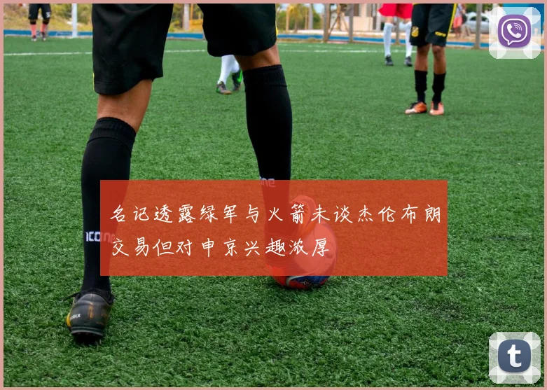 名记透露绿军与火箭未谈杰伦布朗交易但对申京兴趣浓厚
