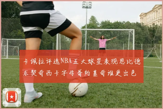 卡佩拉评选NBA五大球星表现恩比德东契奇西卡字母哥约基奇谁更出色
