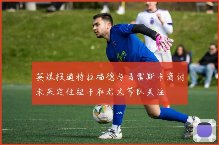 英媒报道特拉福德与马雷斯卡商讨未来定位纽卡和尤文等队关注