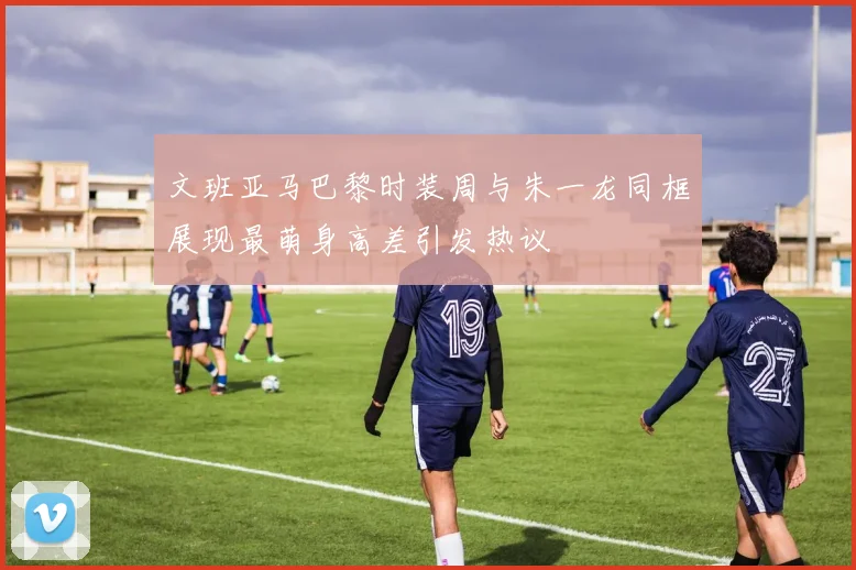 文班亚马巴黎时装周与朱一龙同框展现最萌身高差引发热议