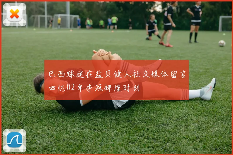 巴西球迷在盐贝健人社交媒体留言回忆02年夺冠辉煌时刻